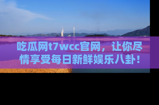 吃瓜网t7wcc官网，让你尽情享受每日新鲜娱乐八卦！