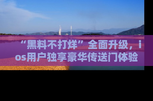 “黑料不打烊”全面升级，ios用户独享豪华传送门体验！