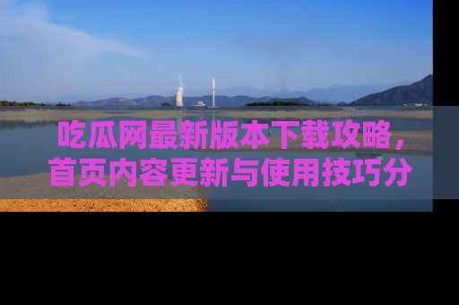 吃瓜网最新版本下载攻略,首页内容更新与使用技巧分享