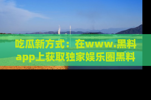 吃瓜新方式:在www.黑料app上获取独家娱乐圈黑料信息