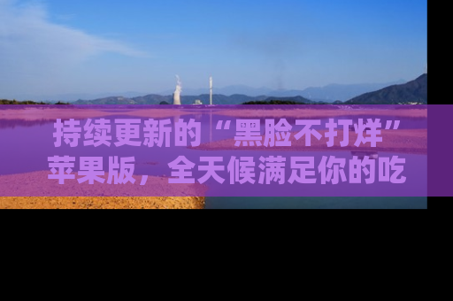 持续更新的“黑脸不打烊”苹果版,全天候满足你的吃瓜需求!