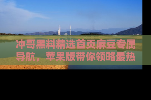 冲哥黑料精选首页麻豆专属导航，苹果版带你领略最热的黑料故事