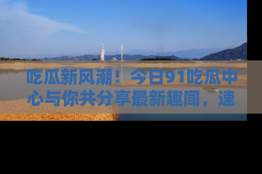 吃瓜新风潮!今日91吃瓜中心与你共分享最新趣闻,速来点击入口看看吧!