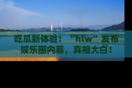 吃瓜新体验!“hlw”发布娱乐圈内幕,真相大白!