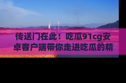 传送门在此！吃瓜91cg安卓客户端带你走进吃瓜的精彩世界