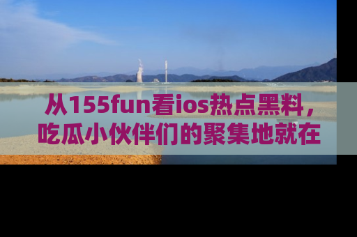 从155fun看ios热点黑料，吃瓜小伙伴们的聚集地就在这里！