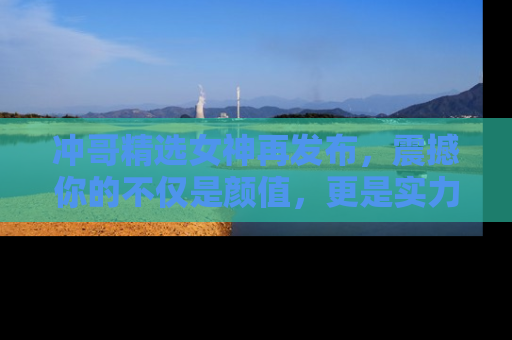 冲哥精选女神再发布，震撼你的不仅是颜值，更是实力！