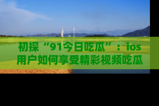 初探“91今日吃瓜”：ios用户如何享受精彩视频吃瓜时光