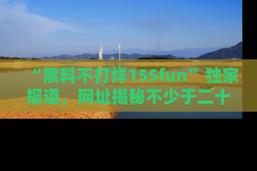 “黑料不打烊155fun”独家报道，网址揭秘不少于二十条惊人黑料新闻！