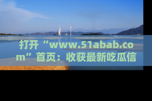 打开“www.51abab.com”首页：收获最新吃瓜信息，成为圈内明星动态达人！