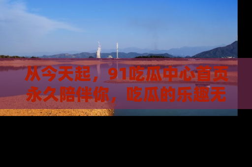 从今天起，91吃瓜中心首页永久陪伴你，吃瓜的乐趣无穷无尽！
