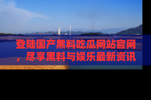 登陆国产黑料吃瓜网站官网，尽享黑料与娱乐最新资讯
