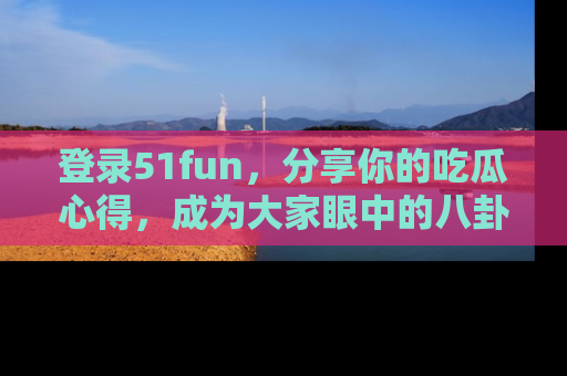 登录51fun，分享你的吃瓜心得，成为大家眼中的八卦专家！