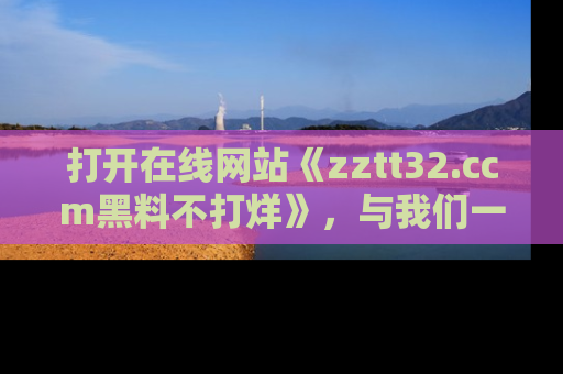 打开在线网站《zztt32.ccm黑料不打烊》，与我们一起揭露那些鲜为人知的黑料与明星秘密！