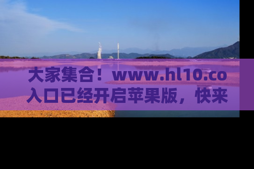 大家集合！www.hl10.co入口已经开启苹果版，快来一起享受吃瓜吧！