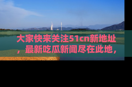 大家快来关注51cn新地址，最新吃瓜新闻尽在此地，绝对不容错过哦！