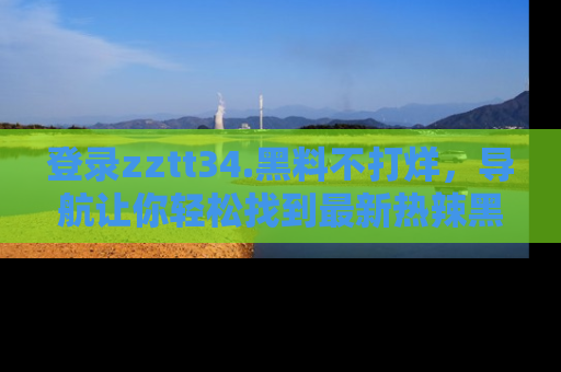 登录zztt34.黑料不打烊，导航让你轻松找到最新热辣黑料，吃瓜更方便！