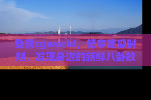 登录cgworld，畅享吃瓜时刻，发现身边的新鲜八卦故事