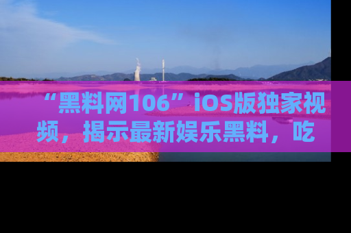 “黑料网106”iOS版独家视频，揭示最新娱乐黑料，吃瓜不停！