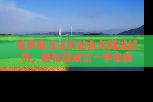 俄罗斯吃瓜网站永久网址解析，轻松获取第一手瓜闻