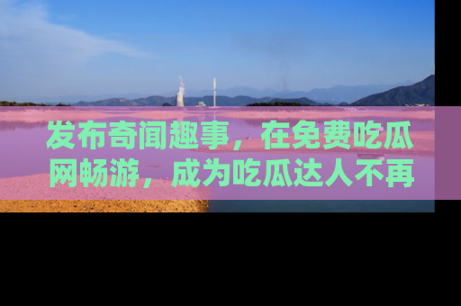 发布奇闻趣事，在免费吃瓜网畅游，成为吃瓜达人不再是梦！