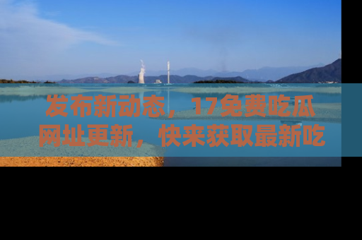发布新动态，17免费吃瓜网址更新，快来获取最新吃瓜信息哦！
