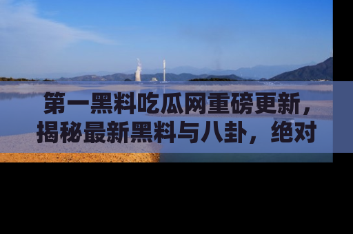 第一黑料吃瓜网重磅更新，揭秘最新黑料与八卦，绝对不容错过
