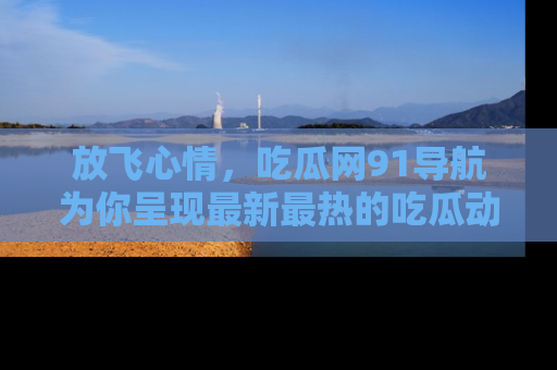 放飞心情，吃瓜网91导航为你呈现最新最热的吃瓜动态！