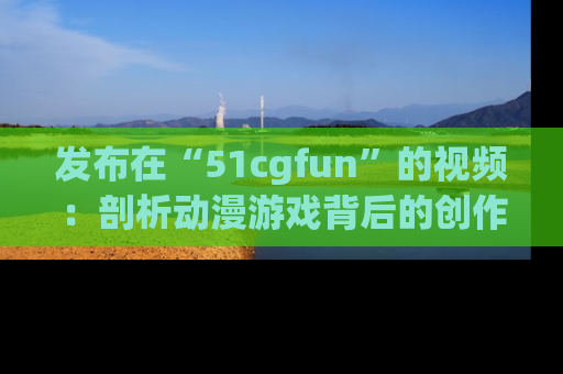 发布在“51cgfun”的视频：剖析动漫游戏背后的创作故事与文化意蕴！
