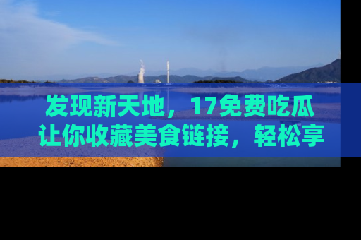 发现新天地，17免费吃瓜让你收藏美食链接，轻松享受美好生活