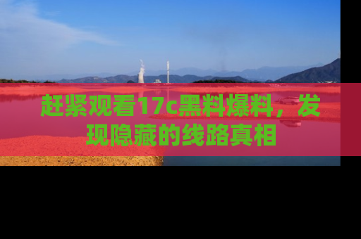 赶紧观看17c黑料爆料,发现隐藏的线路真相