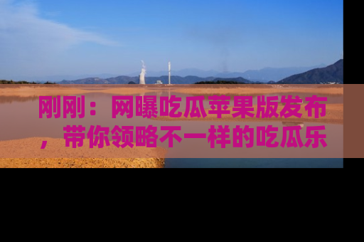 刚刚：网曝吃瓜苹果版发布，带你领略不一样的吃瓜乐趣！