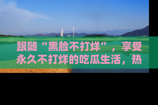 跟随“黑脸不打烊”，享受永久不打烊的吃瓜生活，热辣八卦不断