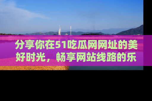分享你在51吃瓜网网址的美好时光，畅享网站线路的乐趣！