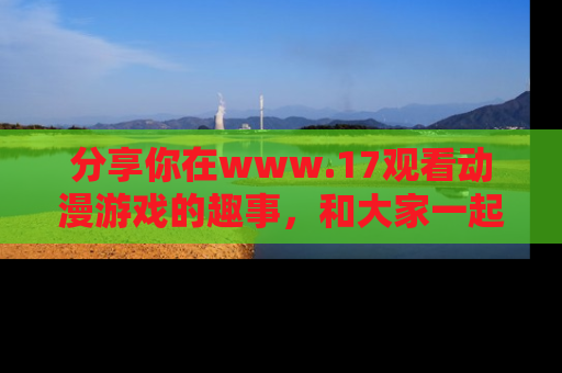 分享你在www.17观看动漫游戏的趣事，和大家一起探讨二次元魅力！