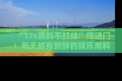 “17c黑料不打烊”传送门:每天都有新鲜的娱乐黑料等你来揭秘!