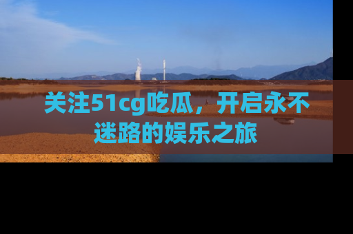 关注51cg吃瓜，开启永不迷路的娱乐之旅