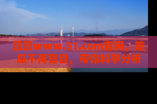 跟随www.51.com官网，吃瓜不再盲目，带你科学分析娱乐圈动态！