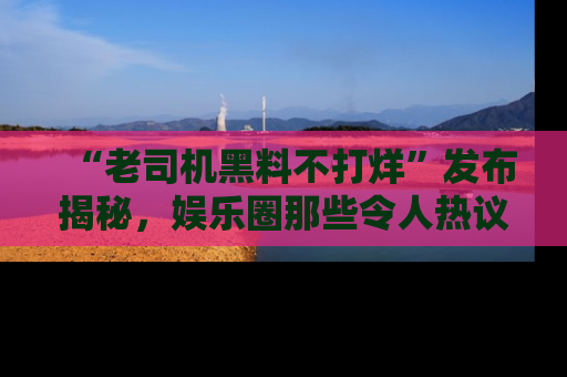 “老司机黑料不打烊”发布揭秘，娱乐圈那些令人热议的黑暗秘密！