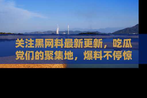 关注黑网料最新更新，吃瓜党们的聚集地，爆料不停惊喜连连！