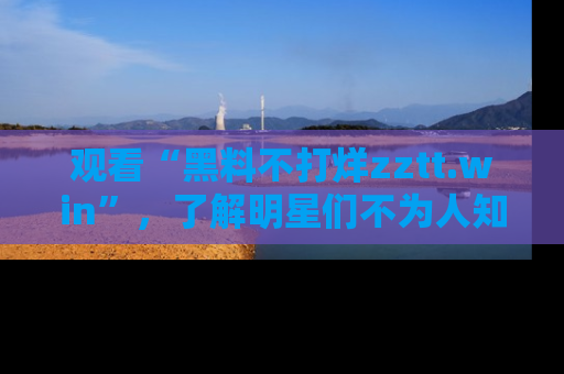 观看“黑料不打烊zztt.win”，了解明星们不为人知的黑料内幕