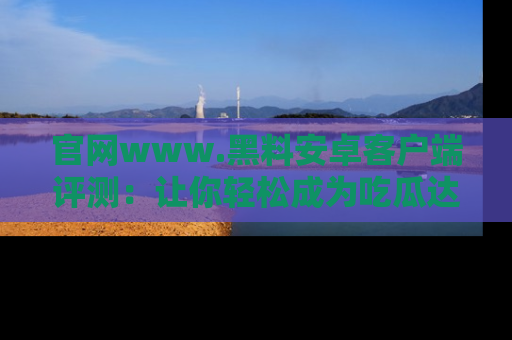 官网www.黑料安卓客户端评测：让你轻松成为吃瓜达人！