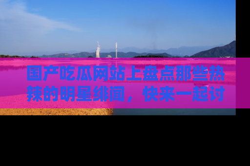 国产吃瓜网站上盘点那些热辣的明星绯闻，快来一起讨论吧！
