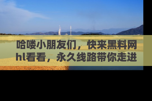 哈喽小朋友们，快来黑料网hl看看，永久线路带你走进吃瓜新天地！