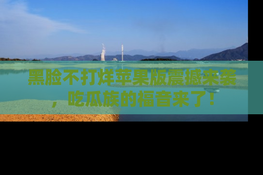 黑脸不打烊苹果版震撼来袭，吃瓜族的福音来了！