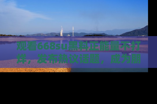 观看668su黑料正能量不打烊，发布热议话题，成为朋友圈焦点！