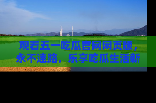 观看五一吃瓜官网网页版，永不迷路，乐享吃瓜生活新方式