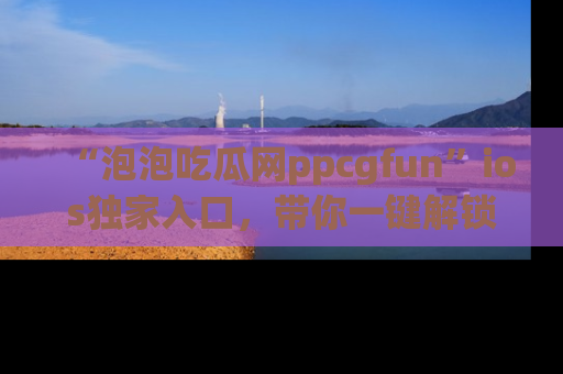 “泡泡吃瓜网ppcgfun”ios独家入口，带你一键解锁最新娱乐资讯，快来吃瓜！
