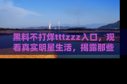 黑料不打烊tttzzz入口，观看真实明星生活，揭露那些不为人知的真相