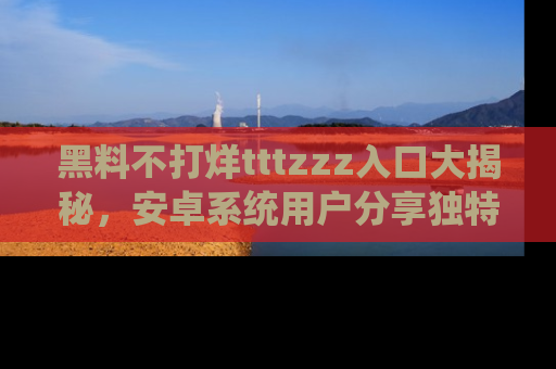 黑料不打烊tttzzz入口大揭秘，安卓系统用户分享独特的获取方式！